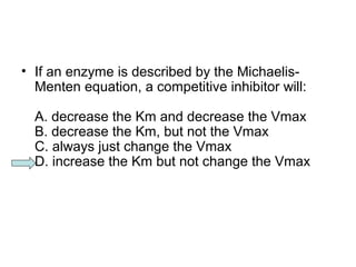 • If an enzyme is described by the Michaelis- 
Menten equation, a competitive inhibitor will: 
A. decrease the Km and decrease the Vmax 
B. decrease the Km, but not the Vmax 
C. always just change the Vmax 
D. increase the Km but not change the Vmax 
 