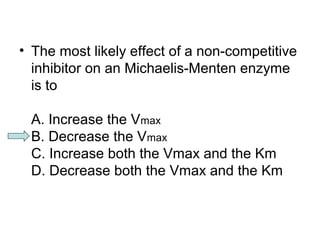 • The most likely effect of a non-competitive 
inhibitor on an Michaelis-Menten enzyme 
is to 
A. Increase the Vmax 
B. Decrease the Vmax 
C. Increase both the Vmax and the Km 
D. Decrease both the Vmax and the Km 
 