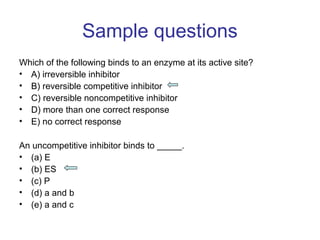Sample questions 
Which of the following binds to an enzyme at its active site? 
• A) irreversible inhibitor 
• B) reversible competitive inhibitor 
• C) reversible noncompetitive inhibitor 
• D) more than one correct response 
• E) no correct response 
An uncompetitive inhibitor binds to _____. 
• (a) E 
• (b) ES 
• (c) P 
• (d) a and b 
• (e) a and c 
 