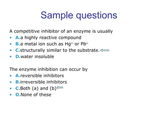 Sample questions 
A competitive inhibitor of an enzyme is usually 
• A.a highly reactive compound 
• B.a metal ion such as Hg2+ or Pb2+ 
• C.structurally similar to the substrate. 
• D.water insoluble 
The enzyme inhibition can occur by 
• A.reversible inhibitors 
• B.irreversible inhibitors 
• C.Both (a) and (b) 
• D.None of these 
 