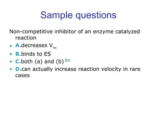 Sample questions 
Non-competitive inhibitor of an enzyme catalyzed 
reaction 
• A.decreases Vmax 
• B.binds to ES 
• C.both (a) and (b) 
• D.can actually increase reaction velocity in rare 
cases 
 