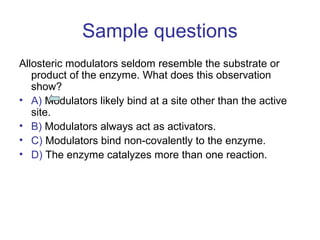 Sample questions 
Allosteric modulators seldom resemble the substrate or 
product of the enzyme. What does this observation 
show? 
• A) Modulators likely bind at a site other than the active 
site. 
• B) Modulators always act as activators. 
• C) Modulators bind non-covalently to the enzyme. 
• D) The enzyme catalyzes more than one reaction. 
 
