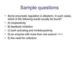 Sample questions 
• Some enzymatic regulation is allosteric. In such cases, 
which of the following would usually be found? 
• A) cooperativity 
• B) feedback inhibition 
• C) both activating and inhibitoryactivity 
• D) an enzyme with more than one subunit 
• E) the need for cofactors 
 