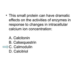 • This small protein can have dramatic 
effects on the activities of enzymes in 
response to changes in intracellular 
calcium ion concentration: 
A. Calcitonin 
B. Calsequestrin 
C. Calmodulin 
D. Calcitriol 
 
