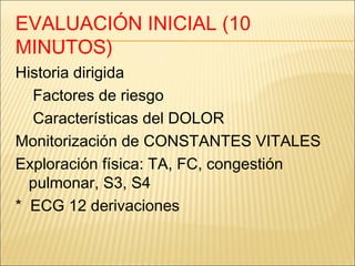 EVALUACIÓN INICIAL (10
MINUTOS)
Historia dirigida
Factores de riesgo
Características del DOLOR
Monitorización de CONSTANTES VITALES
Exploración física: TA, FC, congestión
pulmonar, S3, S4
* ECG 12 derivaciones
 