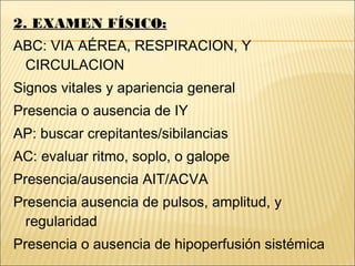 2. EXAMEN FÍSICO:
ABC: VIA AÉREA, RESPIRACION, Y
CIRCULACION
Signos vitales y apariencia general
Presencia o ausencia de IY
AP: buscar crepitantes/sibilancias
AC: evaluar ritmo, soplo, o galope
Presencia/ausencia AIT/ACVA
Presencia ausencia de pulsos, amplitud, y
regularidad
Presencia o ausencia de hipoperfusión sistémica
 