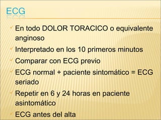  En todo DOLOR TORACICO o equivalente
anginoso
 Interpretado en los 10 primeros minutos
 Comparar con ECG previo
 ECG normal + paciente sintomático = ECG
seriado
 Repetir en 6 y 24 horas en paciente
asintomático
 ECG antes del alta
 