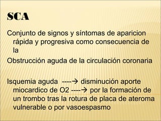 SCA
Conjunto de signos y síntomas de aparicion
rápida y progresiva como consecuencia de
la
Obstrucción aguda de la circulación coronaria
Isquemia aguda ---- disminución aporte
miocardico de O2 ---- por la formación de
un trombo tras la rotura de placa de ateroma
vulnerable o por vasoespasmo
 