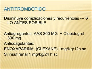 ANTITROMBÓTICO
Disminuye complicaciones y recurrencias ---
LO ANTES POSIBLE
Antiagregantes: AAS 300 MG + Clopidogrel
300 mg
Anticoagulantes:
ENOXAPARINA (CLEXANE) 1mg/Kg/12h sc
Si insuf renal 1 mg/kg/24 h sc
 