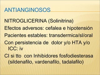 ANTIANGINOSOS
NITROGLICERINA (Solinitrina)
Efectos adversos: cefalea e hipotensión
Pacientes estables: transdermica/sl/oral
Con persistencia de dolor y/o HTA y/o
ICC: iv
CI si tto con Inhibidores fosfodiesterasa
(sildenafilo, vardenafilo, tadalafilo)
 