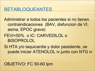 BETABLOQUEANTES
Administrar a todos los pacientes si no tienen
contraindicaciones (BAV, disfuncion de VI,
asma, EPOC grave)
FEVI<50% o IC: CARVEDILOL o
BISOPROLOL
Si HTA y/o taquicardia y dolor pesistente, se
puede iniciar ATENOLOL iv junto con NTG iv
OBJETIVO: FC 50-60 lpm
 