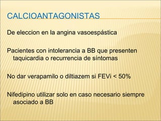 CALCIOANTAGONISTAS
De eleccion en la angina vasoespástica
Pacientes con intolerancia a BB que presenten
taquicardia o recurrencia de síntomas
No dar verapamilo o diltiazem si FEVi < 50%
Nifedipino utilizar solo en caso necesario siempre
asociado a BB
 