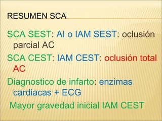 RESUMEN SCA
SCA SEST: AI o IAM SEST: oclusión
parcial AC
SCA CEST: IAM CEST: oclusión total
AC
Diagnostico de infarto: enzimas
cardiacas + ECG
Mayor gravedad inicial IAM CEST
 