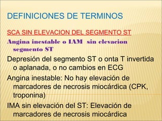 DEFINICIONES DE TERMINOS
SCA SIN ELEVACION DEL SEGMENTO ST
Angina inestable o IAM sin elevacion
segmento ST
Depresión del segmento ST o onta T invertida
o aplanada, o no cambios en ECG
Angina inestable: No hay elevación de
marcadores de necrosis miocárdica (CPK,
troponina)
IMA sin elevación del ST: Elevación de
marcadores de necrosis miocárdica
 