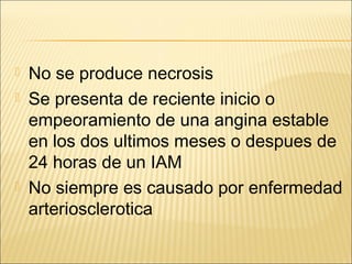  No se produce necrosis
 Se presenta de reciente inicio o
empeoramiento de una angina estable
en los dos ultimos meses o despues de
24 horas de un IAM
 No siempre es causado por enfermedad
arteriosclerotica
 