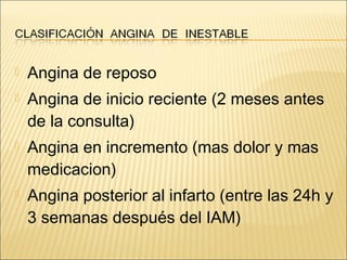  Angina de reposo
 Angina de inicio reciente (2 meses antes
de la consulta)
 Angina en incremento (mas dolor y mas
medicacion)
 Angina posterior al infarto (entre las 24h y
3 semanas después del IAM)
 