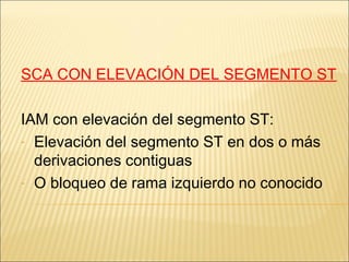 SCA CON ELEVACIÓN DEL SEGMENTO ST
IAM con elevación del segmento ST:
- Elevación del segmento ST en dos o más
derivaciones contiguas
- O bloqueo de rama izquierdo no conocido
 