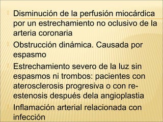  Disminución de la perfusión miocárdica
por un estrechamiento no oclusivo de la
arteria coronaria
 Obstrucción dinámica. Causada por
espasmo
 Estrechamiento severo de la luz sin
espasmos ni trombos: pacientes con
aterosclerosis progresiva o con re-
estenosis después dela angioplastia
 Inflamación arterial relacionada con
infección
 