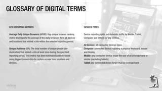 GLOSSARY OF DIGITAL TERMS
KEY REPORTING METRICS
Average Daily Unique Browsers (ADUB): Key unique browser ranking
metric that reports the average of the daily browsers form all devices
and locations that visited a site within the selected reporting period.
Unique Audience (UA): The total number of unique people (de-
duplicated) that visited a site at least once during the specified
reporting period. This metric has been estimated and hybridised
using tagged census data to capture access from locations and
devices.
DEVICES TYPES
Device reporting splits out domestic traffic by Mobile, Tablet,
Computer and Others for key metrics.
All Devices: all connected devices types
Computer: connected device requiring a physical keyboard, mouse
and display
Mobile: any connected device larger the size of an average hand or
similar (excluding tablets).
Tablet: any connected device larger than an average hand
 
