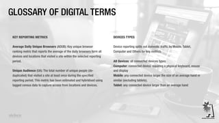GLOSSARY OF DIGITAL TERMS
KEY REPORTING METRICS
Average Daily Unique Browsers (ADUB): Key unique browser
ranking metric that reports the average of the daily browsers form all
devices and locations that visited a site within the selected reporting
period.
Unique Audience (UA): The total number of unique people (de-
duplicated) that visited a site at least once during the specified
reporting period. This metric has been estimated and hybridised using
tagged census data to capture access from locations and devices.
DEVICES TYPES
Device reporting splits out domestic traffic by Mobile, Tablet,
Computer and Others for key metrics.
All Devices: all connected devices types
Computer: connected device requiring a physical keyboard, mouse
and display
Mobile: any connected device larger the size of an average hand or
similar (excluding tablets).
Tablet: any connected device larger than an average hand
 