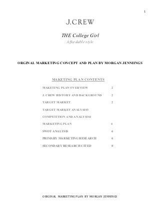 1




                    THE College Girl
                       Affordable style



ORGINAL MARKETING CONCEPT AND PLAN BY MORGAN JENNIINGS



               MAKETING PLAN CONTENTS

          MAKETING PLAN OVERVIEW                2

          J. CREW HISTORY AND BACKGROUND        2

          TARGET MARKET                         2

          TARGET MARKET ANALYSIS3

          COMPETITION AND ANALYSIS4

          MARKETING PLAN                        4

          SWOT ANALYSIS                         6

          PRIMARY MARKETING RESEARCH            6

          SECONDARY RESEARCH CITED              8




          ORIGINAL MARKETING PLAN BY MORGAN JENNINGS
 