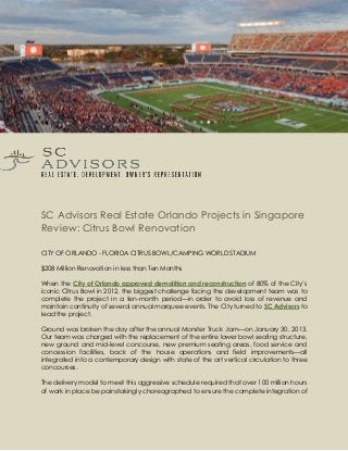 SC Advisors Real Estate Orlando Projects in Singapore
Review: Citrus Bowl Renovation
CITY OF ORLANDO - FLORIDA CITRUS BOWL/CAMPING WORLD STADIUM
$208 Million Renovation in less than Ten Months
When the of 80% of the City’sCity of Orlando approved demolition and reconstruction
iconic Citrus Bowl in 2012, the biggest challenge facing the development team was to
complete the project in a ten-month period—in order to avoid loss of revenue and
maintain continuity of several annual marquee events. The City turned to SC Advisors to
lead the project.
Ground was broken the day after the annual Monster Truck Jam—on January 30, 2013.
Our team was charged with the replacement of the entire lower bowl seating structure,
new ground and mid-level concourse, new premium seating areas, food service and
concession facilities, back of the house operations and field improvements—all
integrated into a contemporary design with state of the art vertical circulation to three
concourses.
The delivery model to meet this aggressive schedule required that over 100 million hours
of work in place be painstakingly choreographed to ensure the complete integration of
 