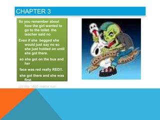 CHAPTER 3
So you remember about
   how the girl wanted to
   go to the toilet the
   teacher said no
Even if she begged she
   would just say no so
   she just holded on until
   she got there.
so she got on the bus and
   her
face was red really RED!!.
she got there and she was
  first
Up the 1500 metre run.
 