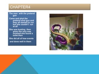 CHAPTER4
The man with the pretend
   gun
Came and shot the
   pretend shot gun and
   they all started to run
   but she couldn't run
   at all
She was busting then
   when the race was
   finished she found a
   toilet then
She did all of hew events
and done well in them
 