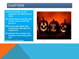 CHAPTER5
James was lining up and
   waiting for the pistol man to
   come
So James lined up and then the
   an man came he shot the
   gun an d
They all ran and James was
   coming first until about 40
   metres and
He stopped and a person was
   playing a music thing and it
   was
Made out of rib bones.
 