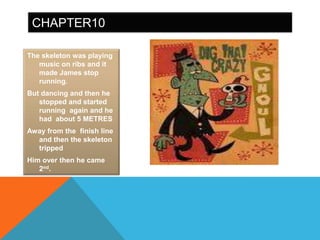 CHAPTER10

The skeleton was playing
   music on ribs and it
   made James stop
   running.
But dancing and then he
   stopped and started
   running again and he
   had about 5 METRES
Away from the finish line
  and then the skeleton
  tripped
Him over then he came
   2nd.
 