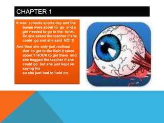 CHAPTER 1
It was schools sports day and the
    buses were about to go and a
    girl needed to go to the toilet.
    So she asked the teacher if she
    could go and she said NO!!!!
And then she only just realised
   that to get to the field it takes
   about 1 HOUR to get there and
   she begged the teacher if she
   could go but she just kept on
   saying No
   so she just had to hold on.
 