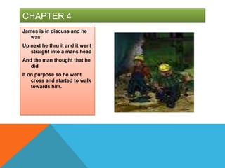 CHAPTER 4
James is in discuss and he
   was
Up next he thru it and it went
   straight into a mans head
And the man thought that he
   did
It on purpose so he went
    cross and started to walk
    towards him.
 