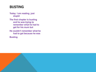 BUSTING
Today I am reading just
   stupid
The first chapter is busting
   and he was trying to
   remember what he had to
   get for his mum but
He couldn’t remember what he
   had to get because he was
Busting
 
