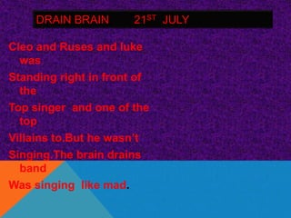 DRAIN BRAIN       21ST JULY

Cleo and Ruses and luke
  was
Standing right in front of
  the
Top singer and one of the
  top
Villains to.But he wasn’t
Singing.The brain drains
  band
Was singing like mad.
 