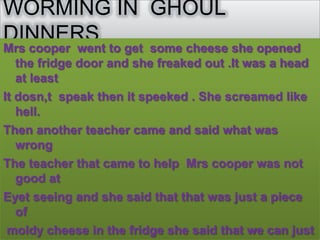 WORMING IN GHOUL
DINNERS
Mrs cooper went to get some cheese she opened
   the fridge door and she freaked out .It was a head
   at least
It dosn,t speak then it speeked . She screamed like
   hell.
Then another teacher came and said what was
   wrong
The teacher that came to help Mrs cooper was not
   good at
Eyet seeing and she said that that was just a piece
   of
 moldy cheese in the fridge she said that we can just
 