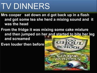 TV DINNERS
Mrs cooper sat down an d got back up in a flash
  and got some tea she herd a mixing sound and it
  was the head
From the fridge it was mixing some cake mixture
  and then jumped on her and started to bite her leg
  and screamed
Even louder then before
 