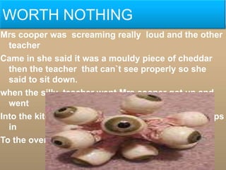 WORTH NOTHING
Mrs cooper was screaming really loud and the other
  teacher
Came in she said it was a mouldy piece of cheddar
  then the teacher that can`t see properly so she
  said to sit down.
when the silly teacher went Mrs cooper got up and
  went
Into the kitchen and started to put some frozen chips
  in
To the oven
 