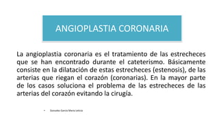 ANGIOPLASTIA CORONARIA
La angioplastia coronaria es el tratamiento de las estrecheces
que se han encontrado durante el cateterismo. Básicamente
consiste en la dilatación de estas estrecheces (estenosis), de las
arterias que riegan el corazón (coronarias). En la mayor parte
de los casos soluciona el problema de las estrecheces de las
arterias del corazón evitando la cirugía.
• Gonzalez Garcia Maria Leticia
 