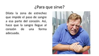 ¿Para que sirve?
Dilata la zona de estrechez
que impide el paso de sangre
a esa parte del corazón. Así,
hace que la sangre llegue al
corazón de una forma
adecuada.
 
