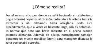 ¿Cómo se realiza?
Por el mismo sitio por donde se está haciendo el cateterismo
(ingle o brazo) llegamos al corazón. Entrando a la arteria hasta la
estrechez y ahí dilatamos hasta arreglarla. Todo este
procedimiento, que a veces es bastante largo, (no es doloroso).
Es normal que note una breve molestia en el pecho cuando
estamos dilatando. Además de dilatar, normalmente también
ponemos un muelle metálico (stent) para mantener dilatada la
zona que estaba estrecha.
 