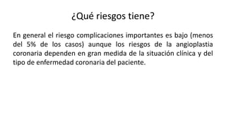 ¿Qué riesgos tiene?
En general el riesgo complicaciones importantes es bajo (menos
del 5% de los casos) aunque los riesgos de la angioplastia
coronaria dependen en gran medida de la situación clínica y del
tipo de enfermedad coronaria del paciente.
 