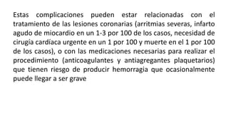 Estas complicaciones pueden estar relacionadas con el
tratamiento de las lesiones coronarias (arritmias severas, infarto
agudo de miocardio en un 1-3 por 100 de los casos, necesidad de
cirugía cardíaca urgente en un 1 por 100 y muerte en el 1 por 100
de los casos), o con las medicaciones necesarias para realizar el
procedimiento (anticoagulantes y antiagregantes plaquetarios)
que tienen riesgo de producir hemorragia que ocasionalmente
puede llegar a ser grave
 