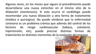 Algunas veces, en los meses que siguen al procedimiento puede
desarrollarse una nueva estrechez en el mismo sitio de la
dilatación (reestenosis). Si esto ocurre el cardiólogo puede
recomendar una nueva dilatación u otra forma de tratamiento
(médico o quirúrgico). No puede olvidarse que la enfermedad
coronaria es un problema crónico que además del control de los
factores de riesgo cardiovascular (tabaco, colesterol,
hipertensión, etc), puede precisar distintas formas de
tratamiento en distintos momentos de la evolución del proceso.
 