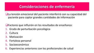 Consideraciones de enfermería
La tensión emocional del paciente interferirá con su capacidad del
paciente para captar grandes cantidades de información
Factores que influirán en los resultados de enseñanza:
1. Grado de perturbación psicológica
2. Cultura
3. Motivación
4. Fortaleza personal
5. Socioeconómico
6. Experiencias anteriores con los profesionales de salud
 