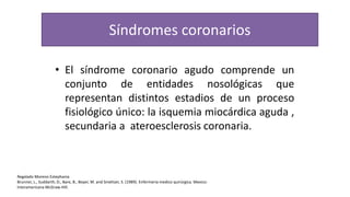 Síndromes coronarios
• El síndrome coronario agudo comprende un
conjunto de entidades nosológicas que
representan distintos estadios de un proceso
fisiológico único: la isquemia miocárdica aguda ,
secundaria a ateroesclerosis coronaria.
Regalado Moreno Estephania
Brunner, L., Suddarth, D., Bare, B., Boyer, M. and Smeltzer, S. (1989). Enfermería medico quirúrgica. Mexico:
Interamericana McGraw-Hill.
 