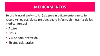 MEDICAMENTOS
Se explicara al paciente la: ( de todo medicamento que se le
recete y si es posible se proporcionara información escrita de los
medicamentos)
• Acción
• Dosis
• Vía de administración
• Efectos colaterales
 