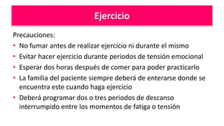 Ejercicio
Precauciones:
• No fumar antes de realizar ejercicio ni durante el mismo
• Evitar hacer ejercicio durante periodos de tensión emocional
• Esperar dos horas después de comer para poder practicarlo
• La familia del paciente siempre deberá de enterarse donde se
encuentra este cuando haga ejercicio
• Deberá programar dos o tres periodos de descanso
interrumpido entre los momentos de fatiga o tensión
 
