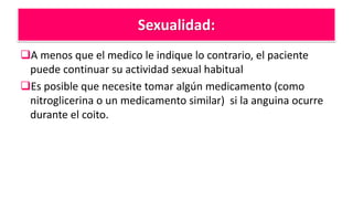 Sexualidad:
A menos que el medico le indique lo contrario, el paciente
puede continuar su actividad sexual habitual
Es posible que necesite tomar algún medicamento (como
nitroglicerina o un medicamento similar) si la anguina ocurre
durante el coito.
 