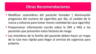 Otras Recomendaciones
 Modificar costumbres del paciente fumador ( disminución
progresiva del numero de cigarrillos por día, el cambio de la
marca y esfuerzo para fumar menor cantidad de casa cigarrillo)
 Proporcionar información escrita sobre la DM y HAS a los
pacientes que presenten estos factores de riesgo
 Los miembros de la familia del paciente deben hacer un mapa
de la ruta mas rápida para llegar al servicio de urgencias para
próximo
 