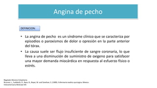 Angina de pecho
• La angina de pecho es un síndrome clínico que se caracteriza por
episodios o paroxismos de dolor o opresión en la parte anterior
del tórax.
• La causa suele ser flujo insuficiente de sangre coronaria, lo que
lleva a una disminución de suministro de oxigeno para satisfacer
una mayor demanda miocárdica en respuesta al esfuerzo físico o
estrés.
DEFINICION:
Regalado Moreno Estephania
Brunner, L., Suddarth, D., Bare, B., Boyer, M. and Smeltzer, S. (1989). Enfermería medico quirúrgica. Mexico:
Interamericana McGraw-Hill.
 